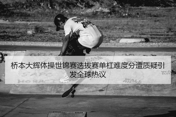 桥本大辉体操世锦赛选拔赛单杠难度分遭质疑引发全球热议